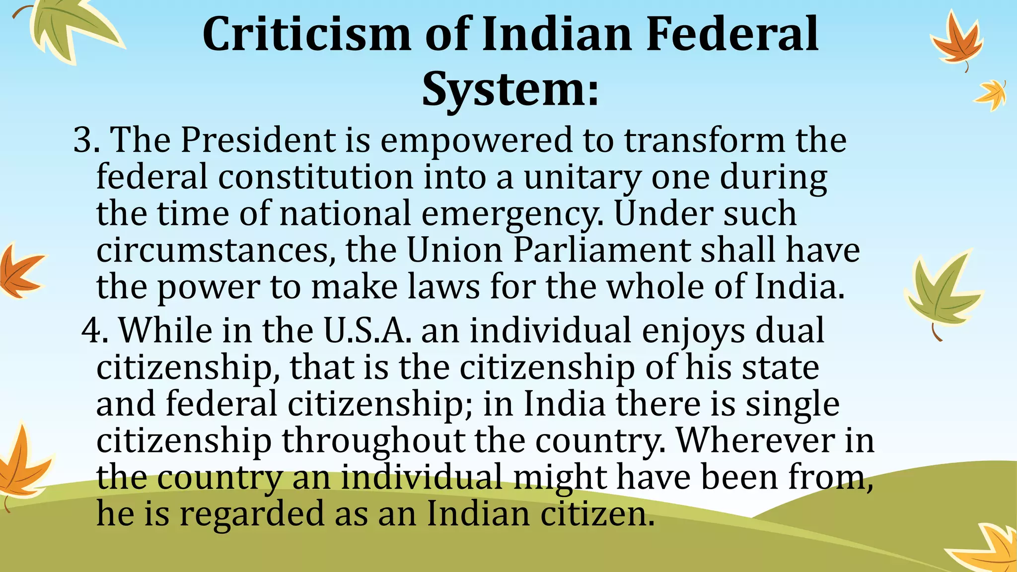 Criticism of Indian Federal
System:
3. The President is empowered to transform the
federal constitution into a unitary one during
the time of national emergency. Under such
circumstances, the Union Parliament shall have
the power to make laws for the whole of India.
4. While in the U.S.A. an individual enjoys dual
citizenship, that is the citizenship of his state
and federal citizenship; in India there is single
citizenship throughout the country. Wherever in
the country an individual might have been from,
he is regarded as an Indian citizen.
 