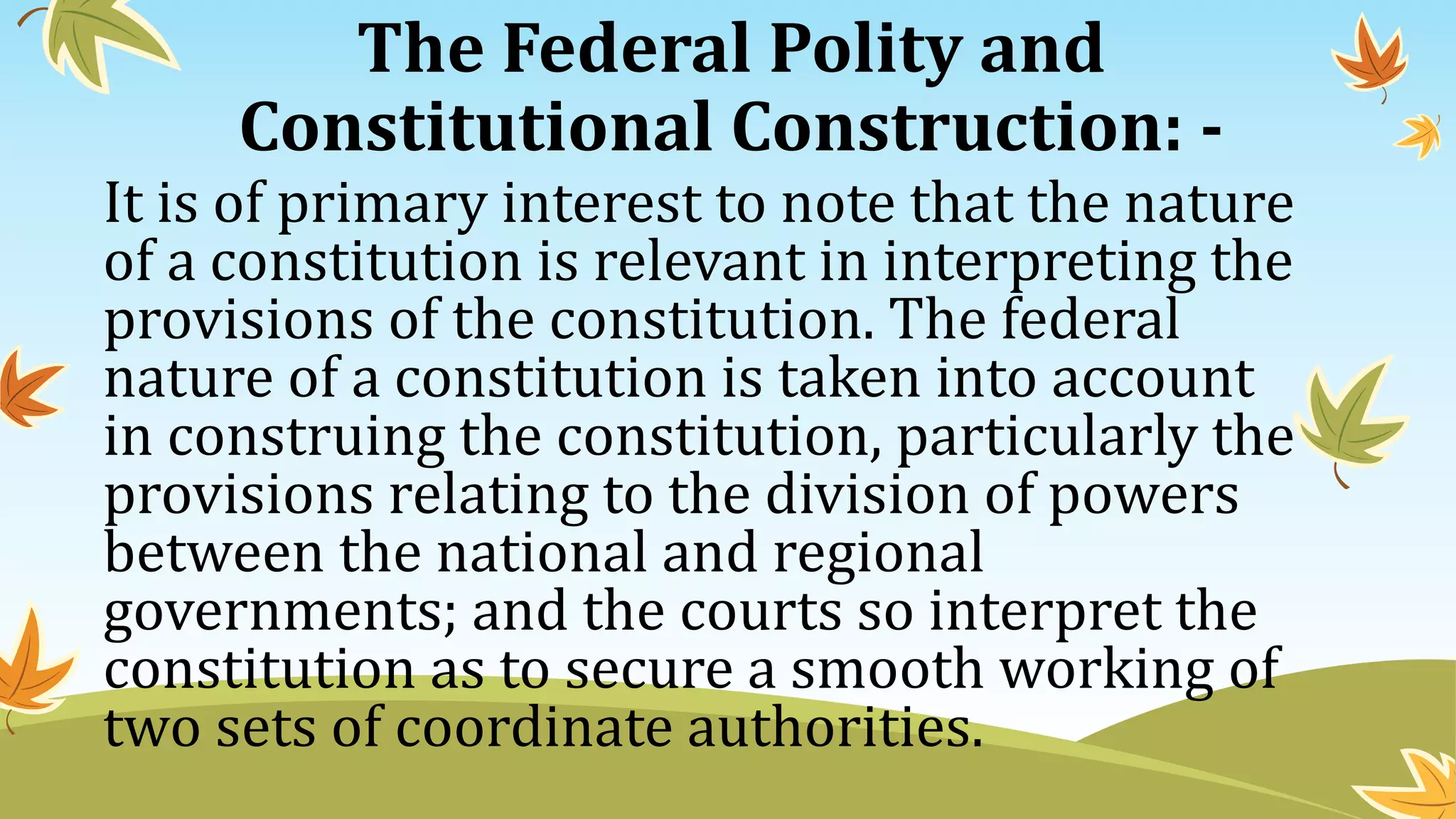 The Federal Polity and
Constitutional Construction: -
It is of primary interest to note that the nature
of a constitution is relevant in interpreting the
provisions of the constitution. The federal
nature of a constitution is taken into account
in construing the constitution, particularly the
provisions relating to the division of powers
between the national and regional
governments; and the courts so interpret the
constitution as to secure a smooth working of
two sets of coordinate authorities.
 
