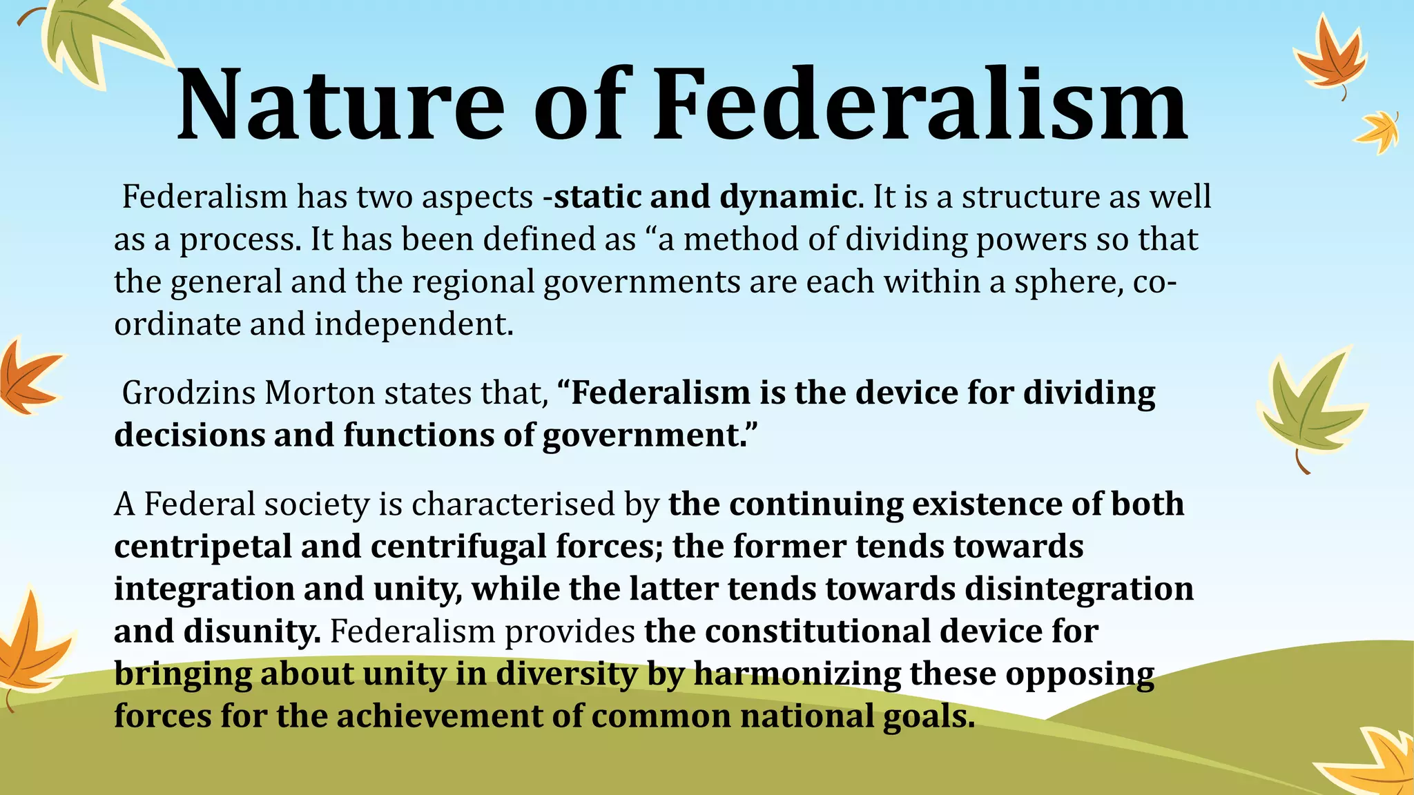 Nature of Federalism
Federalism has two aspects -static and dynamic. It is a structure as well
as a process. It has been defined as “a method of dividing powers so that
the general and the regional governments are each within a sphere, co-
ordinate and independent.
Grodzins Morton states that, “Federalism is the device for dividing
decisions and functions of government.”
A Federal society is characterised by the continuing existence of both
centripetal and centrifugal forces; the former tends towards
integration and unity, while the latter tends towards disintegration
and disunity. Federalism provides the constitutional device for
bringing about unity in diversity by harmonizing these opposing
forces for the achievement of common national goals.
 