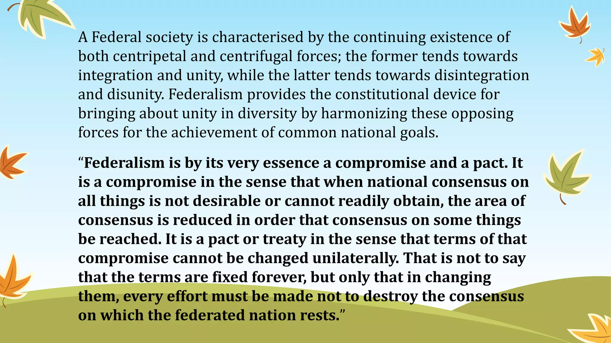 A Federal society is characterised by the continuing existence of
both centripetal and centrifugal forces; the former tends towards
integration and unity, while the latter tends towards disintegration
and disunity. Federalism provides the constitutional device for
bringing about unity in diversity by harmonizing these opposing
forces for the achievement of common national goals.
“Federalism is by its very essence a compromise and a pact. It
is a compromise in the sense that when national consensus on
all things is not desirable or cannot readily obtain, the area of
consensus is reduced in order that consensus on some things
be reached. It is a pact or treaty in the sense that terms of that
compromise cannot be changed unilaterally. That is not to say
that the terms are fixed forever, but only that in changing
them, every effort must be made not to destroy the consensus
on which the federated nation rests.”
 
