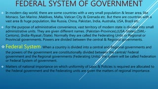 FEDERAL SYSTEM OF GOVERNMENT
 In modern day world, there are some countries with a very small population & lesser area, like
Monaco. San Marino ,Maldives, Malta, Vatican City & Grenada etc. But there are countries with a
vast area & huge population, like Russia, China, Pakistan, India, Australia, USA, Brazil etc.
 For the purpose of administrative convenience, vast territory of modern state is divided into small
administrative units. They are given different names. (Pakistan-Provinces),(USA-States),(SWL-
Cantons), (India-Riyasat /State). Normally they are called the Federating Units or Regional or
Provincial governments. Powers are divided between the central & Regional governments.
 Federal System. When a country is divided into a central and Regional governments and
the powers of the government are constitutionally divided between the central/ Federal
government and the Regional governments (Federating Units), the system will be called Federation
or Federal System of government.
 Matters of national importance on which uniformity of Laws & Policies is required are allocated to
the Federal government and the Federating units are given the matters of regional importance.
 