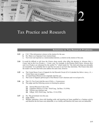 Tax Practice and Research
Solutions to Tax Research Problems
2-23 a. CA-7. This information is shown in the citation for the case.
b. No. There is no Supreme Court citation listed.
c. Tax Court and reported as a memorandum decision, as shown in the citation of the case.
2-24 It would be difficult to tell from the Citator alone exactly what effect the decision in Arkansas Best v.
Comm. had on the Corn Products, v. Comm. case. For example, in the Prentice Hall Citator Arkansas Best
and Corn Products are referenced by the symbol “k,” which stands for “the cited and citing case principles
are reconciled.” It is probably best to read the two cases to see how they interrelate. The Citator does alert
the reader to the fact that both cases address the same issue, however.
2-25 a. The United States Court of Appeals for the Eleventh Circuit (CA-11) decided the Robert Autrey, Jr. v.
United States case on appeal.
b. A United States District Court originally tried the case.
c. The Court of Appeals affirmed part of the District Court’s decision and reversed part of it.
2-26 a. The U.S. Tax Court tried the case of Fabry v. Commissioner.
b. The judge used the following sources in framing his opinion:
(1) Internal Revenue Code § 104;
(2) Legislative History to § 104—83rd Cong., 2nd Sess. 15 (1954);
(3) Various case citations; and
(4) S.Rept. 1622, 83rd Cong., 2nd Sess. 15-16 (1954).
2-27 a. No. The government won the case.
b. Judge Atkins.
c. Whether operating a farm with breeding cattle and incurring net losses qualified as a business activity
and therefore the net losses were deductible, or as a hobby and therefore the losses were not deductible.
2
2-1
 