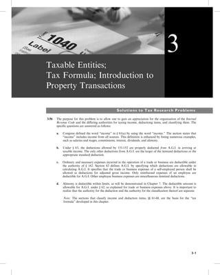 Taxable Entities;
Tax Formula; Introduction to
Property Transactions
Solutions to Tax Research Problems
3-56 The purpose for this problem is to allow one to gain an appreciation for the organization of the Internal
Revenue Code and the differing authorities for taxing income, deductiong items, and classifying them. The
specific questions are answered as follows:
a. Congress defined the word “income” in § 61(a) by using the word “income.” The section states that
“income” includes income from all sources. This definition is enhanced by listing numerous examples,
such as salaries and wages, commissions, interest, dividends, and alimony.
b. Under § 63, the deductions allowed by 151-152 are properly deducted from A.G.I. in arriving at
taxable income. The only other deductions from A.G.I. are the larger of the itemized deductions or the
appropriate standard deduction.
c. Ordinary and necessary expenses incurred in the operation of a trade or business are deductible under
the authority of § 162. Section 62 defines A.G.I. by specifying which deductions are allowable in
calculating A.G.I. It specifies that the trade or business expenses of a self-employed person shall be
allowed as deductions for adjusted gross income. Only reimbursed expenses of an employee are
deductible for A.G.I. Other employee business expenses are miscellaneous itemized deductions.
d. Alimony is deductible within limits, as will be demonstrated in Chapter 7. The deductible amount is
allowable for A.G.I. under § 62, as explained for trade or business expenses above. It is important to
realize that the authority for the deduction and the authority for the classification thereof are separate.
Note: The sections that classify income and deduction items, §§ 61-68, are the basis for the “tax
formula” developed in this chapter.
3
3-1
 