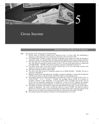 Gross Income
Solutions to Tax Return Problems
5-52 The treatment of the various items is discussed below.
1. David’s salary of $70,000 is taxable and is reported on line 7 of Form 1040. The withholding is
treated as a credit against the taxes owed and is reported on line 54 of Form 1040.
2. The $3,000 bonus is taxable as wages. The bonus is reported in the current year under the doctrine of
constructive receipt. As a practical matter, the bonus should be included with the wages reported on his W-2.
3. The total sales price of the bond must be reduced by the $700 of interest accrued to the date of the
sale. This interest is reported as interest income on line 8. The sale of the bond results in a capital loss
of $1,000 ($9,000  $10,000). This amount should be reported on Schedule D and line 13.
4. The Gibbs report none of the $30 as income because they do not own the bonds. Income from
property is taxed to the owner of the property.
5. The lottery winnings of $50 are fully taxable.
6. The sale of the stock results in a long-term capital loss of $4,000 ($10,000  $14,000). The loss is
reported on Schedule D.
7. Barbara’s income from self-employment of $5,000 is reported on Schedule C along with the deduction
of $100 for the software. The net income of $4,900 is subject to self-employment tax.
8. The medical expenses of $7,468 are deductible to the extent they exceed 7.5% of the couple’s A.G.I. or
$1,820 [$7,468  (7.5% × $75,304 ¼ $5,648)]. The mortgage interest $8,500 on a primary or
secondary residence is fully deductible, as are the property taxes of $5,000, state income taxes of
$3,750 and the charitable contributions of $2,000 for a total of $21,070. Because the itemized
deductions exceeds the standard deduction, it is better for the taxpayers to itemized their deductions.
9. The Gibbs are entitled to the child tax credit since both children are less than 17 years of age and are
claimed as dependents. The credit is $1,000 per child for a total of $2,000. The child tax credit is
phased out if income exceeds a certain threshold but the Gibbs income does exceed this amount so the
phase-out does not apply and consequently the Gibbs are allowed the entire credit of $2,000.
10. The solution ignores the temporary reduction in the self-employment tax in 2011.
5
5-1
 