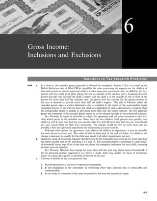 Gross Income:
Inclusions and Exclusions
Solutions to Tax Research Problems
6-60 a. In a divorce, the custodial parent generally is allowed the exemption. Section 152(e), as revised by the
Deficit Reduction Act of 1984 (DRA), simplified the rules concerning the support test for children of
divorced parents or parents separated under a written separation agreement (and, as added by the Act,
parents who live apart at all times during the last six months of the calendar year). Assuming divorced
parents provide over one-half the child’s support and the child is in the custody of one or both of the
parents for more than half the calendar year, the parent who has custody for the greater portion of
the year is deemed to provide more than half the child’s support. This rule is followed unless the
custodial parent signs a written declaration that is attached to the return of the noncustodial parent
indicating that he or she will not claim the child as a dependent. If such a declaration is properly filed,
the noncustodial parent is treated as providing more than half the child’s support. The law generally
grants the exemption to the custodial parent unless he or she releases the right to the noncustodial parent.
Tax Planning. It might be advisable to adjust the agreement and the actual situation so that it is
clear which parent is the custodial one. Since there are two children, both parents may qualify—one
child live with J more than half the year and the other live with M more than half the year. This should
not have much effect on their lives personally. The change would involve no more than one (or
possibly a few) days personal adjustment and maintaining accurate records.
Although either parent, by agreement, could claim both children as dependents, it may be desirable
for each parent to claim one. The value of this is illustrated in (b) and (c) below. In addition, the
change is necessary to qualify for the child care credit if all other requirements are met.
b. Generally, head of household requires that the home be the principal place of abode for more than half
the entire taxable year [§ 437 and Reg. § 1.2-2(c)(1)]. The custodial parent is permitted to claim head-
of-household status even if he or she does not claim the exemption deduction for such child, assuming
all other tests are satisfied.
Tax Planning. Whoever has custody for more than half the year may claim head of household. If
the tax-planning change suggested in (a) above is made, both may qualify for head of household,
unless of course, they qualify as married at the end of the year.
c. Alimony is defined as any cash payment that
1. Is paid pursuant to a divorce or separation instrument;
2. Is not designated in the instrument as something other than alimony that is nontaxable and
nondeductible;
3. Is not made to a member of the same household at the time the payment is made;
6
6-1
 