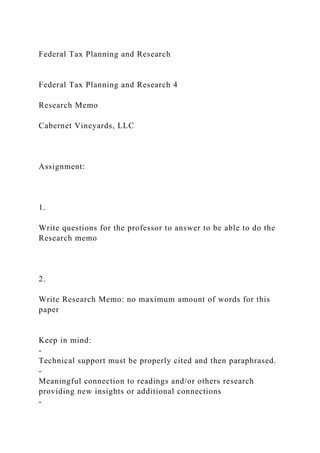 Federal Tax Planning and Research
Federal Tax Planning and Research 4
Research Memo
Cabernet Vineyards, LLC
Assignment:
1.
Write questions for the professor to answer to be able to do the
Research memo
2.
Write Research Memo: no maximum amount of words for this
paper
Keep in mind:
-
Technical support must be properly cited and then paraphrased.
-
Meaningful connection to readings and/or others research
providing new insights or additional connections
-
 