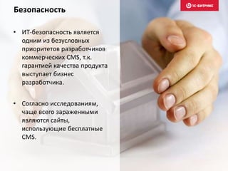 • Согласно исследованиям,
чаще всего зараженными
являются сайты,
использующие бесплатные
CMS.
• ИТ-безопасность является
одним из безусловных
приоритетов разработчиков
коммерческих CMS, т.к.
гарантией качества продукта
выступает бизнес
разработчика.
Безопасность
 
