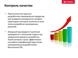 • Практически все крупные
разработчики коммерческих продуктов
уже внедрили методологии, которые
гарантируют контроль качества на всех
этапах разработки программных
решений.
• Исходный код продукта тщательно
проверяется с начальной стадии и до
завершения процесса разработки.
Такой контроль в разы эффективнее
случайных модификаций кода пулом
неуправляемых разработчиков
бесплатного ПО.
Контроль качества
 