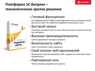 Платформа 1С-Битрикс –
технологически зрелое решение
• Готовый функционал
В платформе более 1000 готовых функциональных возможностей
для всего сайта. Не требуется разработка магазина с нуля.
• Быстрый запуск
Установка занимает всего 4 часа. Мастер запуска помогает быстро
все настроить.
• Высокая производительность
Сайт выдерживает пиковые нагрузки.
• Безопасность сайта
Сайт не взломают через «движок».
• Свой каталог веб-приложений
Возможность быстро развивать сайт, предлагать клиентам новые
возможности
• Партнерская сеть
Легко сменить разработчика проекта
 