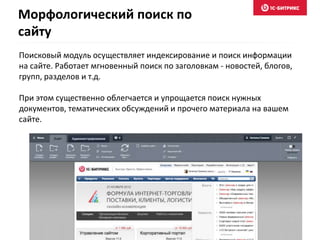 Поисковый модуль осуществляет индексирование и поиск информации
на сайте. Работает мгновенный поиск по заголовкам - новостей, блогов,
групп, разделов и т.д.
При этом существенно облегчается и упрощается поиск нужных
документов, тематических обсуждений и прочего материала на вашем
сайте.
Морфологический поиск по
сайту
 
