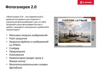 «Фотогалерея 2.0» - это современный и
удобный инструмент для создания и
управления фотоальбомами у вас на сайте.
Загружайте ваши фотографии быстро и
удобно, проводите голосование и добавляйте
комментарии!
• Массовая загрузка изображений
• Flash-загрузчик
• Загрузчик файлов и изображений
на HTML5
• Слайдер
• Предзагрузка
• Голосование
• Комментарии (уходят сразу в
Живую ленту)
• Многопользовательские галереи
(фотобанк)
Фотогалерея 2.0
 
