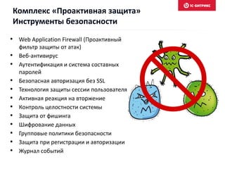 • Web Application Firewall (Проактивный
фильтр защиты от атак)
• Веб-антивирус
• Аутентификация и система составных
паролей
• Безопасная авторизация без SSL
• Технология защиты сессии пользователя
• Активная реакция на вторжение
• Контроль целостности системы
• Защита от фишинга
• Шифрование данных
• Групповые политики безопасности
• Защита при регистрации и авторизации
• Журнал событий
Комплекс «Проактивная защита»
Инструменты безопасности
 