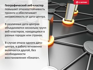 Географический веб-кластер
повышает отказоустойчивость
проекта и обеспечивает
независимость от дата-центра.
В различных дата-центрах
объединяются несколько групп
веб-кластеров, находящихся в
разных городах или странах.
В случае отказа одного дата-
центра, в работу мгновенно
включается другой, без
необходимости
восстановления «бэкапа».
 