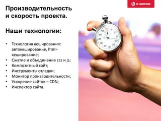 Производительность
и скорость проекта.
Наши технологии:
• Технология кеширования:
автокеширование, html-
кеширование;
• Сжатие и объединение css и js;
• Композитный сайт;
• Инструменты отладки;
• Монитор производительности;
• Ускорение сайтов – CDN;
• Инспектор сайта.
 