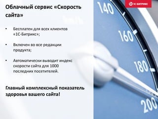 Облачный сервис «Скорость
сайта»
• Бесплатен для всех клиентов
«1С-Битрикс»;
• Включен во все редакции
продукта;
• Автоматически выводит индекс
скорости сайта для 1000
последних посетителей.
Главный комплексный показатель
здоровья вашего сайта!
 
