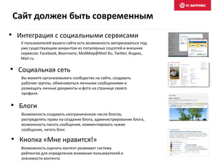 • Интеграция с социальными сервисами
У пользователей вашего сайта есть возможность авторизоваться под
уже существующим аккаунтом из популярных соцсетей и внешних
сервисов: Facebook, Вконтакте, МойМир@Mail.Ru, Twitter, Яндекс,
Mail.ru.
• Социальная сеть
Вы можете организовывать сообщества на сайте, создавать
рабочие группы, обмениваться личными сообщениями и
размещать личные документы и фото на странице своего
профиля.
• Блоги
Возможность создавать неограниченное число блогов,
распределять права на создание блога, администрирование блога,
возможность писать сообщения, комментировать чужие
сообщения, читать блог.
• Кнопка «Мне нравится!»
Возможность оценить контент развивает систему
рейтингов для определения внимания пользователей и
значимости контента
Сайт должен быть современным
 