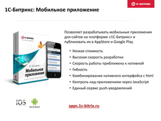 1С-Битрикс: Мобильное приложение
Позволяет разрабатывать мобильные приложения
для сайтов на платформе «1С-Битрикс» и
публиковать их в AppStore и Google Play.
• Низкая стоимость
• Высокая скорость разработки
• Скорость работы приближена к нативной
• Гибкость
• Комбинирование нативного интерфейса с html
• Контроль над приложением через JavaScript
• Единый сервис push-уведомлений
apps.1c-bitrix.ru
 