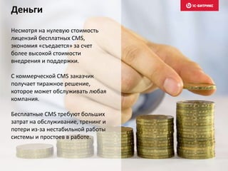 Несмотря на нулевую стоимость
лицензий бесплатных CMS,
экономия «съедается» за счет
более высокой стоимости
внедрения и поддержки.
С коммерческой CMS заказчик
получает тиражное решение,
которое может обслуживать любая
компания.
Бесплатные CMS требуют больших
затрат на обслуживание, тренинг и
потери из-за нестабильной работы
системы и простоев в работе.
Деньги
 