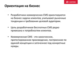 • Разработчики коммерческих CMS ориентируются
на бизнес-задачи клиентов, учитывают рыночные
тенденции и требования целевой аудитории.
• Цель разработчиков бесплатных CMS редко
привязана к потребностям клиентов.
• Коммерческая CMS - это законченное,
протестированное произведение, построенное по
единой концепции и заточенное под конкретные
нужды.
Ориентация на бизнес
 