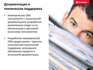 • Коммерческие CMS
поставляются с законченной
документацией, разработчик
внимательно следит за ее
обновлением и доставкой
конечному пользователю.
• Разработчик коммерческой
CMS предоставляет гарантии
качественной технической
поддержки, регулярного
обновления продукта и
актуальной документации.
Документация и
техническая поддержка
 