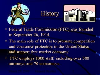 March 29, 2003 Genard Hajdini 2
History
• Federal Trade Commission (FTC) was founded
in September 26, 1914.
• The main role of FTC is to promote competition
and consumer protection in the United States
and support free market economy.
• FTC employs 1000 staff, including over 500
attorneys and 70 economists.
 