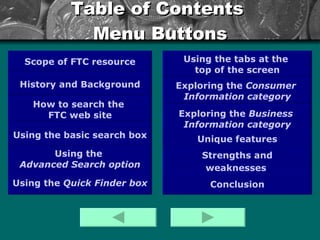 Table of Contents  Menu Buttons Scope of FTC resource History and Background How to search the  FTC web site Using the  Advanced Search  option Exploring the  Consumer   Information   category Exploring the  Business  Information  category Using the  Quick Finder box Strengths and weaknesses   Using the tabs at the  top of the screen Using the basic search box Conclusion Unique features 
