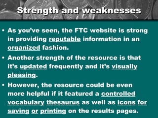 Strength and weaknesses As you’ve seen, the FTC website is strong in providing  reputable  information in an  organized  fashion. Another strength of the resource is that it’s  updated  frequently and it’s  visually   pleasing . However, the resource could be even more helpful if it featured a  controlled   vocabulary   thesaurus  as well as  icons   for   saving   or   printing  on the results pages. 