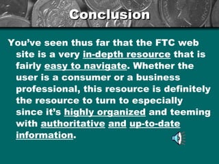 Conclusion You’ve seen thus far that the FTC web site is a very  in-depth resource  that is fairly  easy to navigate . Whether the user is a consumer or a business professional, this resource is definitely the resource to turn to especially since it’s  highly organized  and teeming with  authoritative   and   up-to-date   information . 