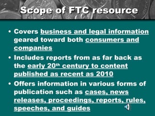 Scope of FTC resource Covers  business and legal information  geared toward both  consumers and companies Includes reports from as far back as the  early 20 th  century to content published as recent as 2010 Offers information in various forms of publication such as  cases, news releases, proceedings, reports, rules, speeches, and guides 