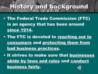 History and background The Federal Trade Commission (FTC) is an agency that has been around  since 1914 . The FTC is devoted to  reaching out to consumers  and  protecting them from bad business practices . It strives to make sure that  businesses abide by laws and rules  and  conduct business fairly . 
