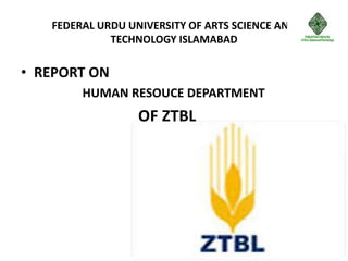 FEDERAL URDU UNIVERSITY OF ARTS SCIENCE AND
TECHNOLOGY ISLAMABAD
• REPORT ON
HUMAN RESOUCE DEPARTMENT
OF ZTBL
 