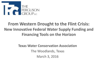 From Western Drought to the Flint Crisis:
New Innovative Federal Water Supply Funding and
Financing Tools on the Horizon
Texas Water Conservation Association
The Woodlands, Texas
March 3, 2016
 