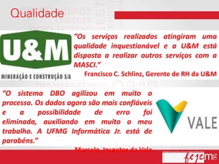 “Os serviços realizados atingiram uma
                    qualidade inquestionável e a U&M está
                    disposta a realizar outros serviços com a
                    MASCI.”
                        Francisco C. Schlinz, Gerente de RH da U&M

“O sistema DBO agilizou em muito o
processo. Os dados agora são mais confiáveis
e    a     possibilidade   de    erro    foi
eliminada, auxiliando em muito o meu
trabalho. A UFMG Informática Jr. está de
parabéns.”
                     Marcelo, Inspetor da Vale
 