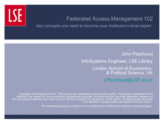 Federated Access Management 102 key concepts you need to become your institution’s local expert   John Paschoud InfoSystems Engineer, LSE Library London School of Economics  & Political Science, UK [email_address] Copyright John Paschoud 2007. This work is the intellectual property of the author. Permission is granted for this material to be shared for non-commercial, educational purposes, provided that this copyright statement appears on the reproduced materials and notice is given that the copying is by permission of the author. To disseminate otherwise or to republish requires written permission from the author.  The intellectual property of others in all contributed and referenced material is acknowledged.  