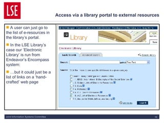 Access via a library portal to external resources A user can just go to the list of e-resources in the library’s portal. In the LSE Library’s case our ‘Electronic Library’ is run from Endeavor’s Encompass system: … but it could just be a list of links on a ‘hand-crafted’ web page 