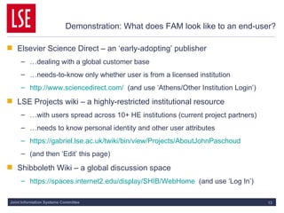 Demonstration: What does FAM look like to an end-user? Elsevier Science Direct – an ‘early-adopting’ publisher … dealing with a global customer base … needs-to-know only whether user is from a licensed institution http://www.sciencedirect.com/   (and use ‘Athens/Other Institution Login’) LSE Projects wiki – a highly-restricted institutional resource … with users spread across 10+ HE institutions (current project partners) … needs to know personal identity and other user attributes https://gabriel.lse.ac.uk/twiki/bin/view/Projects/AboutJohnPaschoud (and then ‘Edit’ this page) Shibboleth Wiki – a global discussion space https://spaces.internet2.edu/display/SHIB/WebHome   (and use ‘Log In’) 