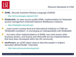 Relevant Standards to FAM SAML : Security Assertion Markup Language (OASIS) http://xml.coverpages.org/saml.html Shibboleth : an open source profile SAML implementation for federated access management (Internet2 Network Middleware Initiative) http://shibboleth.internet2.edu/ … most current country-level and international initiatives in FAM are ‘Shibboleth-compliant’, or converging on interoperability with Shibboleth … but many other implementations of SAML now exist across other business sectors, and Guanxi and AthensIM are two implementations that have been developed within the UK community eduPerson : an LDAP object class to describe people in (higher) education (EDUCAUSE / Internet2) http:// www.educause.edu/eduperson / 