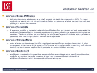 Attributes in Common use eduPersonScopedAffiliation indicates the user’s relationship (e.g., staff, student, etc.) with the organisation (IdP). For many applications, examination of this attribute is sufficient to determine whether the user has sufficient privilege to access the resource. eduPersonTargetedID If a service provider is presented only with the affiliation of an anonymous subject, as provided by eduPersonScopedAffiliation, it cannot provide service personalisation or usage monitoring across sessions. These capabilities are enabled by the eduPersonTargetedID attribute, which provides a persistent user pseudonym, distinct for each service provider. eduPersonPrincipalName used where a persistent user identifier, consistent across different services, is required. It often corresponds to the user’s single sign-on (SSO) name, and may be useful for securing both internal institutional services and external services where access control lists are used. eduPersonEntitlement enables an organisation to assert that a user satisfies an additional set of specific conditions that apply for access to a particular resource. A user may possess different values of the eduPersonEntitlement attribute relevant to different resources.  