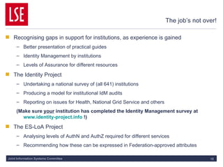The job’s not over! Recognising gaps in support for institutions, as experience is gained Better presentation of practical guides Identity Management by institutions Levels of Assurance for different resources The Identity Project  Undertaking a national survey of (all 641) institutions Producing a model for institutional IdM audits Reporting on issues for Health, National Grid Service and others (Make sure  your  institution has completed the Identity Management survey at  www.identity-project.info  !) The ES-LoA Project Analysing levels of AuthN and AuthZ required for different services Recommending how these can be expressed in Federation-approved attributes 
