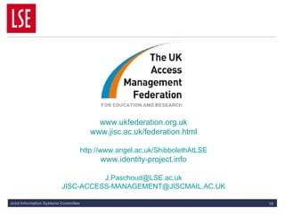 www.ukfederation.org.uk www.jisc.ac.uk/federation.html http:// www.angel.ac.uk/ShibbolethAtLSE www.identity-project.info [email_address] [email_address] 