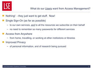 What do our  Users  want from Access Management? Nothing!  - they just want to get stuff.  Now! Single Sign-On (as far as possible) to our own services,  and  to all the resources we subscribe on their behalf no need to remember so many passwords for different services Access from Anywhere from home, travelling, or working at other institutions or libraries Improved Privacy of personal information, and of research being pursued 