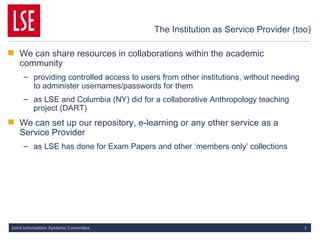The Institution as Service Provider (too) We can share resources in collaborations within the academic community providing controlled access to users from other institutions, without needing to administer usernames/passwords for them as LSE and Columbia (NY) did for a collaborative Anthropology teaching project (DART) We can set up our repository, e-learning or any other service as a Service Provider as LSE has done for Exam Papers and other ‘members only’ collections 