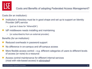Costs and Benefits of adopting Federated Access Management? Costs (for an institution): Institution’s directory must be in good shape and set up to support an Identity Provider (IdP) service (just as it does for “AthensDA”) IdP middleware needs installing and maintaining (or subscribed-to from an external provider) Benefits (for an institution): Reduced overheads in password support No difference in on-campus and off-campus access More flexible access control – e.g. different categories of users to different levels of access (or none) to a resource Access control maintenance for different internal services  (most with role-based access) is  eliminated ! 