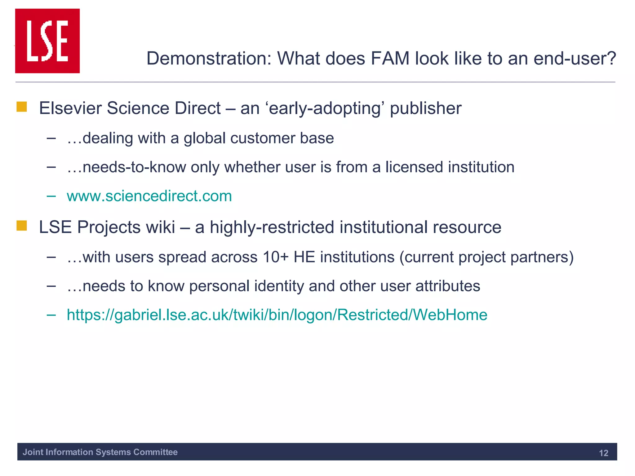 Demonstration: What does FAM look like to an end-user? Elsevier Science Direct – an ‘early-adopting’ publisher … dealing with a global customer base … needs-to-know only whether user is from a licensed institution www.sciencedirect.com LSE Projects wiki – a highly-restricted institutional resource … with users spread across 10+ HE institutions (current project partners) … needs to know personal identity and other user attributes https://gabriel.lse.ac.uk/twiki/bin/logon/Restricted/WebHome 
