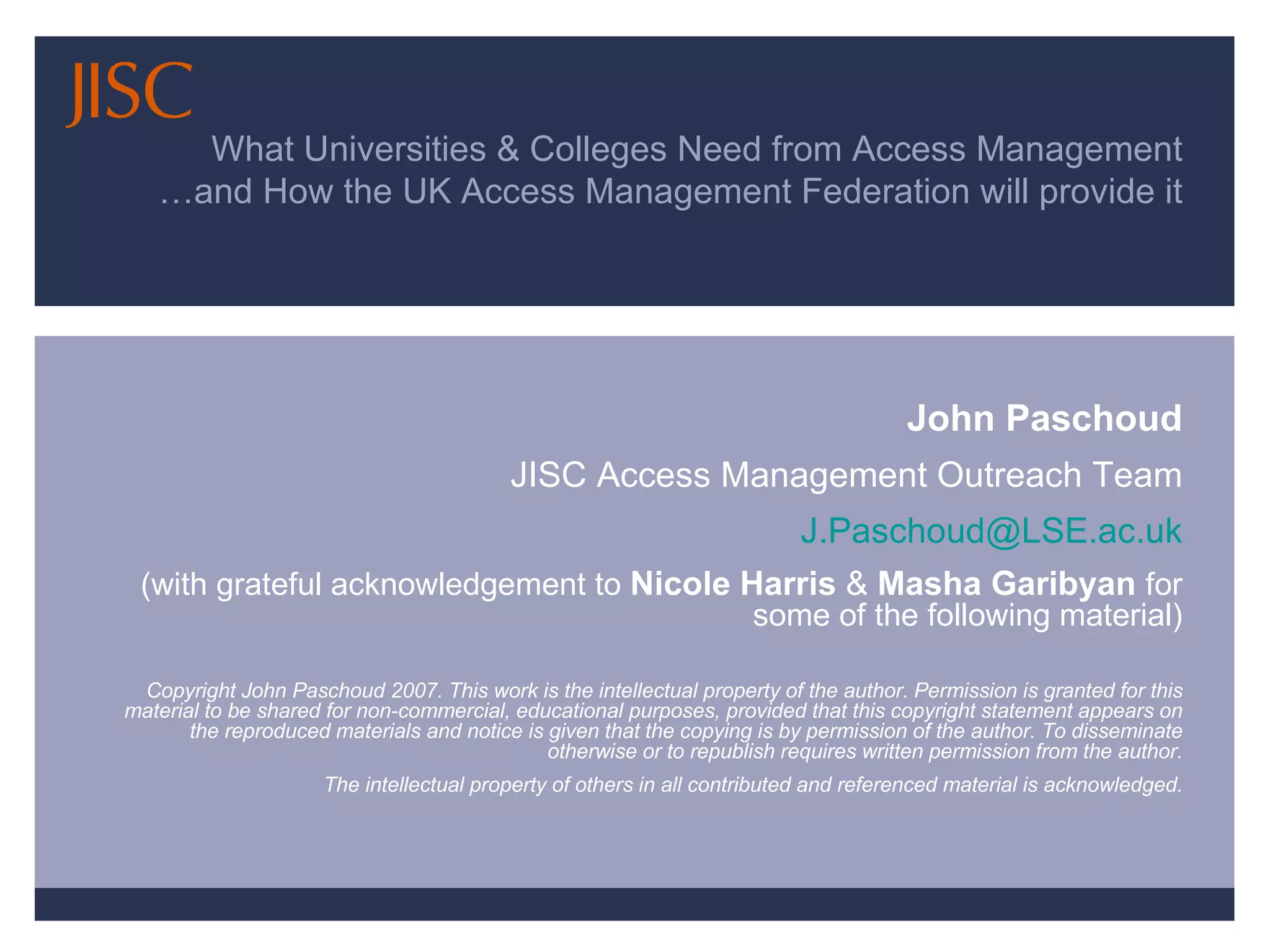 What Universities & Colleges Need from Access Management …and How the UK Access Management Federation will provide it John Paschoud JISC Access Management Outreach Team [email_address] (with grateful acknowledgement to  Nicole Harris  &  Masha Garibyan   for some of the following material) Copyright John Paschoud 2007. This work is the intellectual property of the author. Permission is granted for this material to be shared for non-commercial, educational purposes, provided that this copyright statement appears on the reproduced materials and notice is given that the copying is by permission of the author. To disseminate otherwise or to republish requires written permission from the author. The intellectual property of others in all contributed and referenced material is acknowledged. 