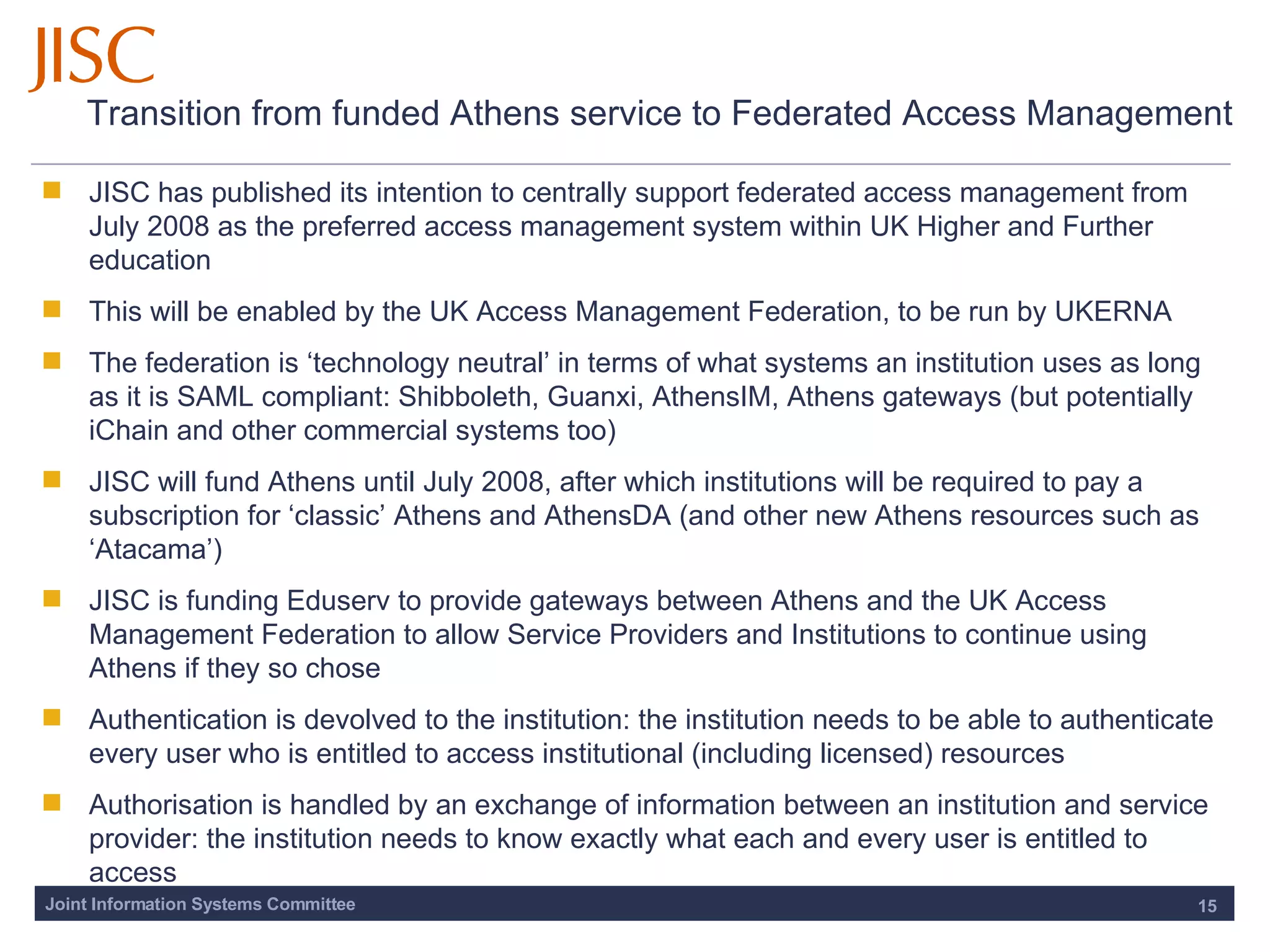 Transition from funded Athens service to Federated Access Management JISC has published its intention to centrally support federated access management from July 2008 as the preferred access management system within UK Higher and Further education This will be enabled by the UK Access Management Federation, to be run by UKERNA The federation is ‘technology neutral’ in terms of what systems an institution uses as long as it is SAML compliant: Shibboleth, Guanxi, AthensIM, Athens gateways (but potentially iChain and other commercial systems too)  JISC will fund Athens until July 2008, after which institutions will be required to pay a subscription for ‘classic’ Athens and AthensDA (and other new Athens resources such as ‘Atacama’) JISC is funding Eduserv to provide gateways between Athens and the UK Access Management Federation to allow Service Providers and Institutions to continue using Athens if they so chose  Authentication is devolved to the institution: the institution needs to be able to authenticate every user who is entitled to access institutional (including licensed) resources  Authorisation is handled by an exchange of information between an institution and service provider: the institution needs to know exactly what each and every user is entitled to access 