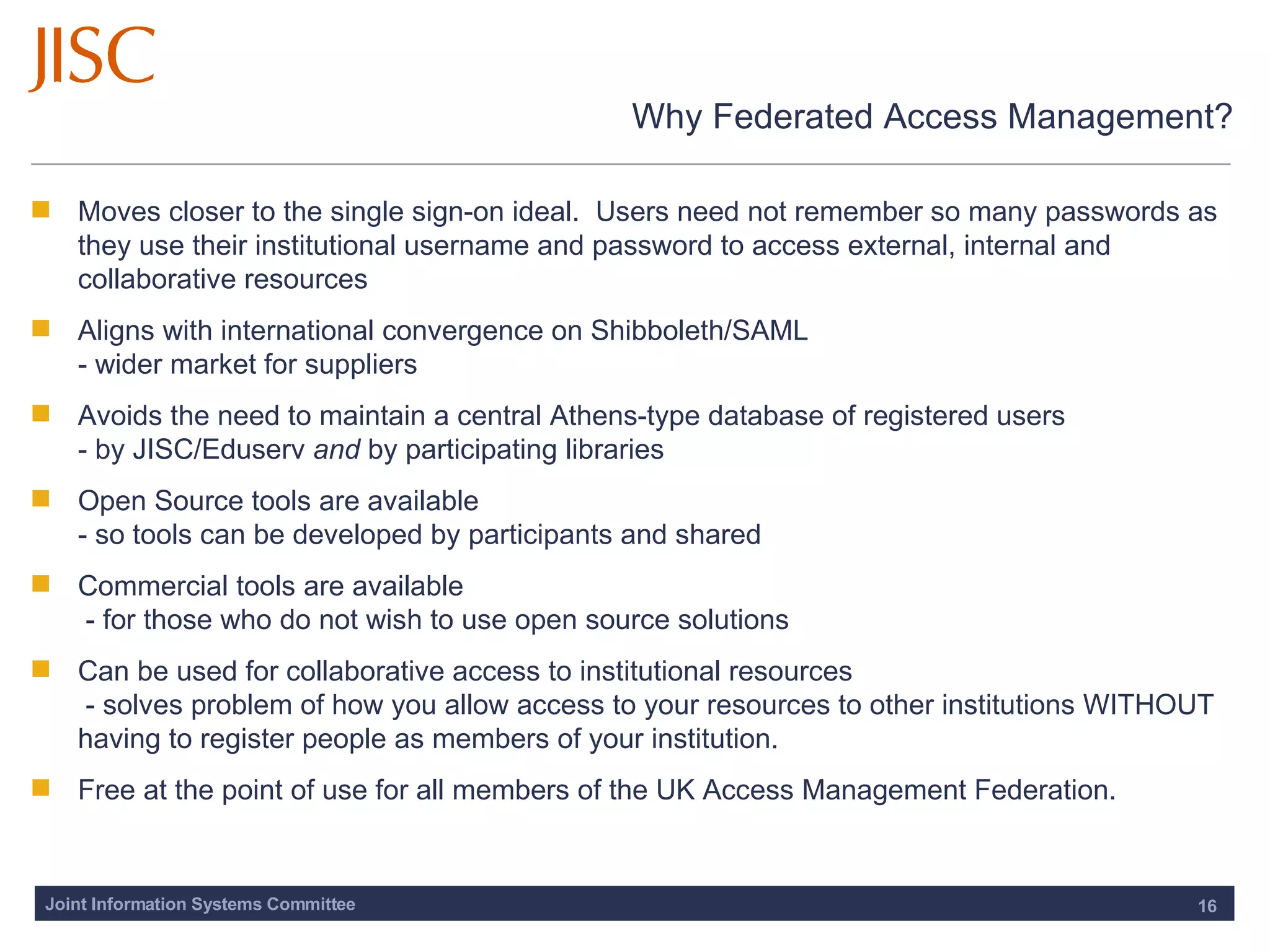 Why Federated Access Management? Moves closer to the single sign-on ideal.  Users need not remember so many passwords as they use their institutional username and password to access external, internal and collaborative resources Aligns with international convergence on Shibboleth/SAML  - wider market for suppliers Avoids the need to maintain a central Athens-type database of registered users - by JISC/Eduserv  and  by participating libraries Open Source tools are available - so tools can be developed by participants and shared Commercial tools are available  - for those who do not wish to use open source solutions Can be used for collaborative access to institutional resources  - solves problem of how you allow access to your resources to other institutions WITHOUT having to register people as members of your institution.  Free at the point of use for all members of the UK Access Management Federation.  