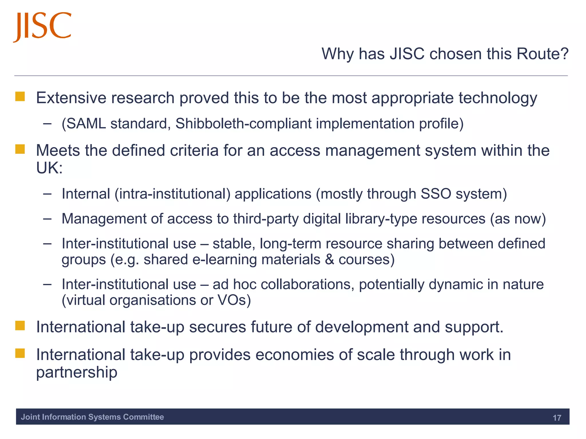 Why has JISC chosen this Route? Extensive research proved this to be the most appropriate technology (SAML standard, Shibboleth-compliant implementation profile) Meets the defined criteria for an access management system within the UK:  Internal (intra-institutional) applications (mostly through SSO system)  Management of access to third-party digital library-type resources (as now) Inter-institutional use – stable, long-term resource sharing between defined groups (e.g. shared e-learning materials & courses) Inter-institutional use – ad hoc collaborations, potentially dynamic in nature (virtual organisations or VOs) International take-up secures future of development and support.  International take-up provides economies of scale through work in partnership 