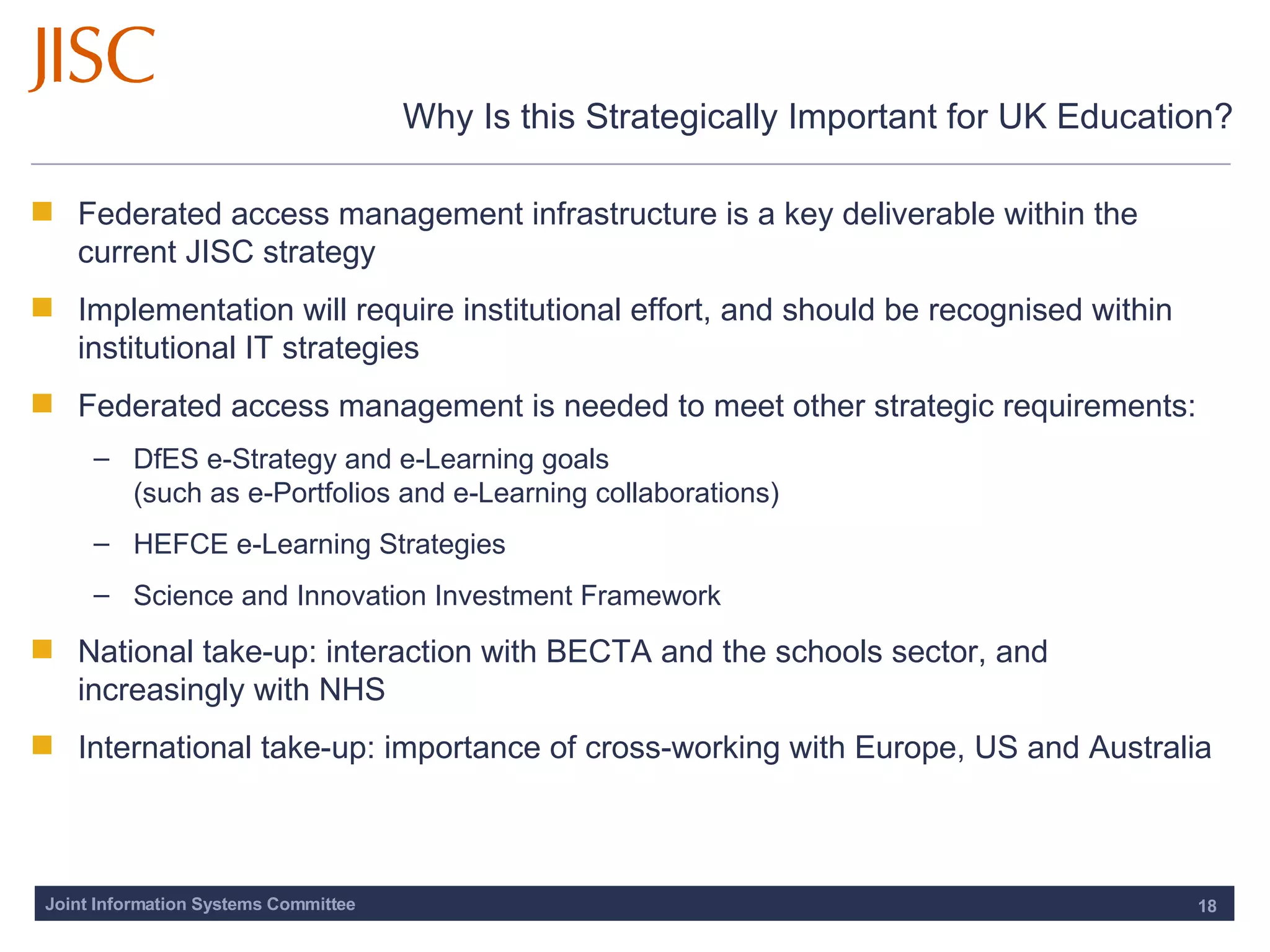 Why Is this Strategically Important for UK Education? Federated access management infrastructure is a key deliverable within the current JISC strategy Implementation will require institutional effort, and should be recognised within institutional IT strategies Federated access management is needed to meet other strategic requirements: DfES e-Strategy and e-Learning goals  (such as e-Portfolios and e-Learning collaborations) HEFCE e-Learning Strategies  Science and Innovation Investment Framework  National take-up: interaction with BECTA and the schools sector, and increasingly with NHS International take-up: importance of cross-working with Europe, US and Australia 
