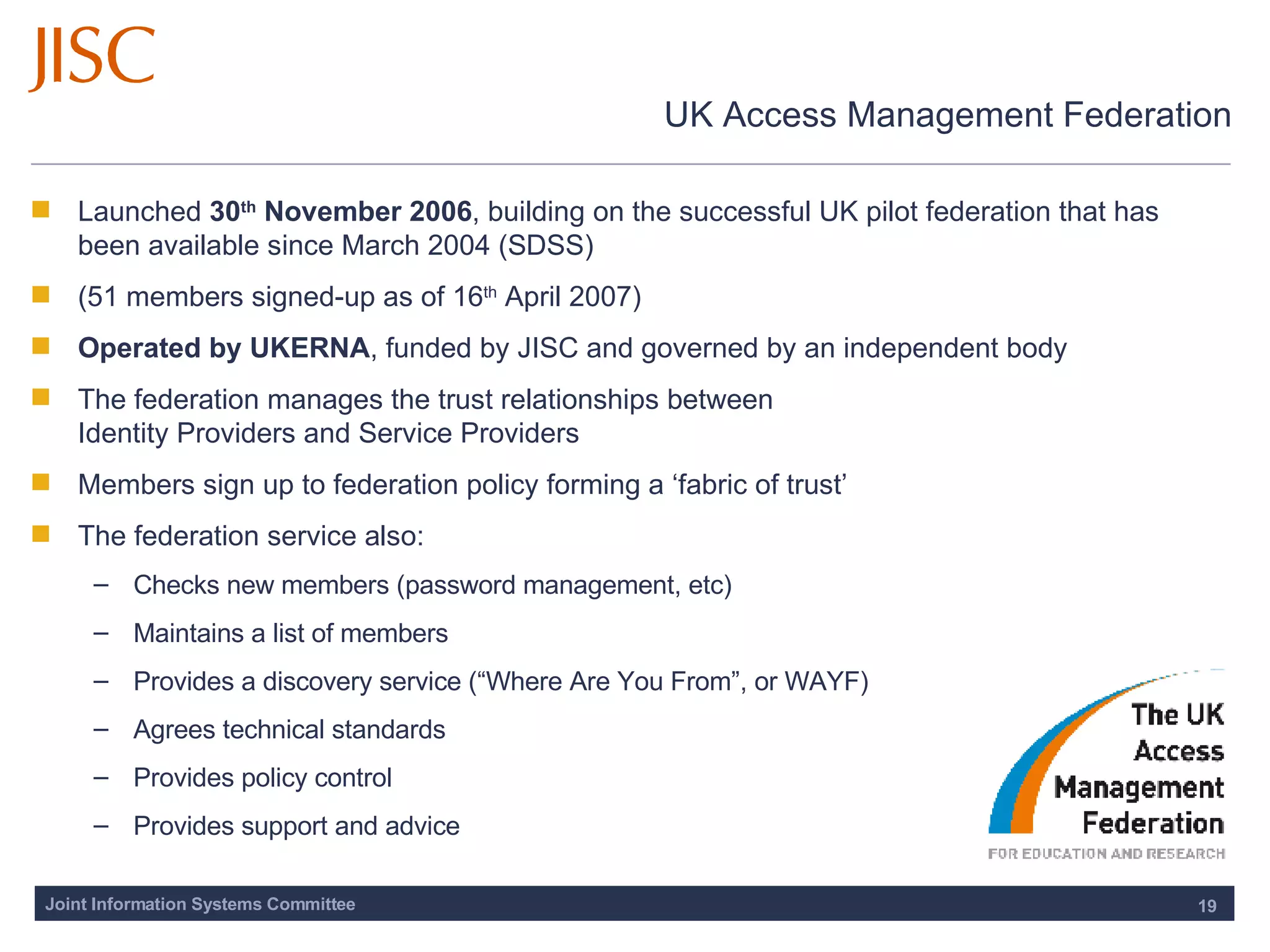 UK Access Management Federation Launched  30 th  November 2006 , building on the successful UK pilot federation that has been available since March 2004 (SDSS) (51 members signed-up as of 16 th  April 2007) Operated by UKERNA , funded by JISC and governed by an independent body The federation manages the trust relationships between  Identity Providers and Service Providers Members sign up to federation policy forming a ‘fabric of trust’ The federation service also: Checks new members (password management, etc) Maintains a list of members Provides a discovery service (“Where Are You From”, or WAYF) Agrees technical standards  Provides policy control  Provides support and advice 